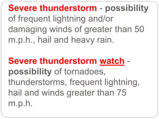 Severe thunderstorm - possibility
of frequent lightning and/or
damaging winds of greater than 50
m.p.h., hail and heavy rain.
Severe thunderstorm watch -
possibility of tornadoes,
thunderstorms, frequent lightning,
hail and winds greater than 75
m.p.h.
 