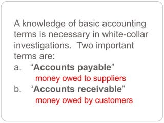 A knowledge of basic accounting
terms is necessary in white-collar
investigations. Two important
terms are:
a. “Accounts payable”
money owed to suppliers
b. “Accounts receivable”
money owed by customers
 