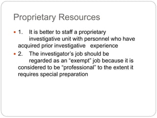 Proprietary Resources
 1. It is better to staff a proprietary
investigative unit with personnel who have
acquired prior investigative experience
 2. The investigator’s job should be
regarded as an “exempt” job because it is
considered to be “professional” to the extent it
requires special preparation
 