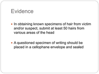 Evidence
 In obtaining known specimens of hair from victim
and/or suspect, submit at least 50 hairs from
various areas of the head
 A questioned specimen of writing should be
placed in a cellophane envelope and sealed
 