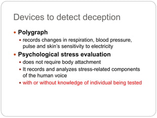 Devices to detect deception
 Polygraph
 records changes in respiration, blood pressure,
pulse and skin’s sensitivity to electricity
 Psychological stress evaluation
 does not require body attachment
 It records and analyzes stress-related components
of the human voice
 with or without knowledge of individual being tested
 