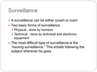 Surveillance
 A surveillance can be either covert or overt
 Two basic forms of surveillance
 Physical - done by humans
 Technical - done by technical and electronic
equipment
 The most difficult type of surveillance is the
“moving surveillance.” This entails following the
subject wherever he goes
 