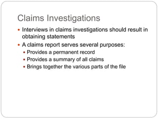 Claims Investigations
 Interviews in claims investigations should result in
obtaining statements
 A claims report serves several purposes:
 Provides a permanent record
 Provides a summary of all claims
 Brings together the various parts of the file
 