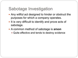 Sabotage Investigation
 Any willful act designed to hinder or obstruct the
purposes for which a company operates.
 It is very difficult to identify and prove acts of
sabotage.
 A common method of sabotage is arson
 Quite effective and tends to destroy evidence
 