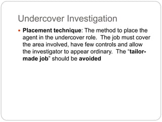 Undercover Investigation
 Placement technique: The method to place the
agent in the undercover role. The job must cover
the area involved, have few controls and allow
the investigator to appear ordinary. The “tailor-
made job” should be avoided
 
