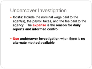 Undercover Investigation
 Costs: Include the nominal wage paid to the
agent(s), the payroll taxes, and the fee paid to the
agency. The expense is the reason for daily
reports and informed control.
 Use undercover investigation when there is no
alternate method available
 