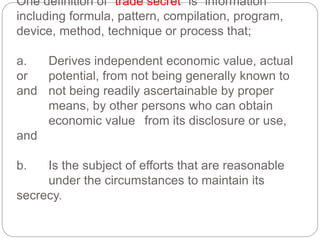 One definition of “trade secret” is “information
including formula, pattern, compilation, program,
device, method, technique or process that;
a. Derives independent economic value, actual
or potential, from not being generally known to
and not being readily ascertainable by proper
means, by other persons who can obtain
economic value from its disclosure or use,
and
b. Is the subject of efforts that are reasonable
under the circumstances to maintain its
secrecy.
 