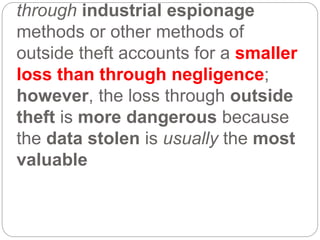 through industrial espionage
methods or other methods of
outside theft accounts for a smaller
loss than through negligence;
however, the loss through outside
theft is more dangerous because
the data stolen is usually the most
valuable
 