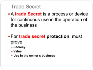 Trade Secret
A trade Secret is a process or device
for continuous use in the operation of
the business
For trade secret protection, must
prove
 Secrecy
 Value
 Use in the owner’s business
 
