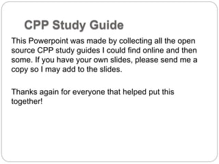 CPP Study Guide
This Powerpoint was made by collecting all the open
source CPP study guides I could find online and then
some. If you have your own slides, please send me a
copy so I may add to the slides.
Thanks again for everyone that helped put this
together!
 