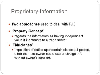 Proprietary Information
 Two approaches used to deal with P.I.:
 “Property Concept”
 regards the information as having independent
value if it amounts to a trade secret
 “Fiduciaries”
 Imposition of duties upon certain classes of people,
other than the owner not to use or divulge info
without owner’s consent.
 