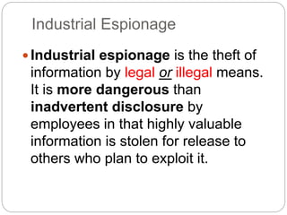 Industrial Espionage
Industrial espionage is the theft of
information by legal or illegal means.
It is more dangerous than
inadvertent disclosure by
employees in that highly valuable
information is stolen for release to
others who plan to exploit it.
 