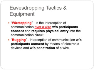 Eavesdropping Tactics &
Equipment
 “Wiretapping” - is the interception of
communication over a wire w/o participants
consent and requires physical entry into the
communication circuit
 “Bugging” - interception of communication w/o
participants consent by means of electronic
devices and w/o penetration of a wire.
 