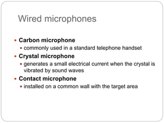 Wired microphones
 Carbon microphone
 commonly used in a standard telephone handset
 Crystal microphone
 generates a small electrical current when the crystal is
vibrated by sound waves
 Contact microphone
 installed on a common wall with the target area
 