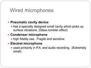 Wired microphones
 Pneumatic cavity device
 has a specially designed small cavity which picks up
surface vibrations. (Glass tumbler effect)
 Condenser microphone
 high fidelity use. Fragile and sensitive
 Electret microphone
 used primarily in P.A. and audio recording. (Extremely
small)
 