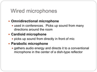 Wired microphones
 Omnidirectional microphone
 used in conferences. Picks up sound from many
directions around the room
 Cardioid microphone
 picks up sound from directly in front of mic
 Parabolic microphone
 gathers audio energy and directs it to a conventional
microphone in the center of a dish-type reflector
 