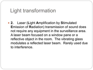 Light transformation
 2. Laser (Light Amplification by Stimulated
Emission of Radiation) transmission of sound does
not require any equipment in the surveillance area.
A laser beam focused on a window pane or a
reflective object in the room. The vibrating glass
modulates a reflected laser beam. Rarely used due
to interference.
 