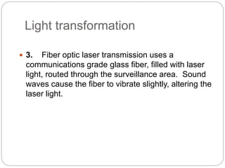 Light transformation
 3. Fiber optic laser transmission uses a
communications grade glass fiber, filled with laser
light, routed through the surveillance area. Sound
waves cause the fiber to vibrate slightly, altering the
laser light.
 