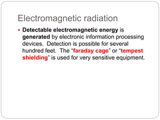 Electromagnetic radiation
 Detectable electromagnetic energy is
generated by electronic information processing
devices. Detection is possible for several
hundred feet. The “faraday cage” or “tempest
shielding” is used for very sensitive equipment.
 