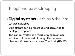 Telephone eavesdropping
Digital systems - originally thought
to be secure:
 Digit stream can be recorded and converted to
analog and speech.
 The control system is available from an on-site
terminal or from off-site through the network.
(Remote Maintenance Access Terminal) (RMAT)
 