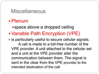 Miscellaneous
Plenum
space above a dropped ceiling
Variable Path Encryption (VPE)
 is particularly useful to secure cellular signals.
A call is made to a toll-free number of the
VPE provider. A unit attached to the cellular set
and a unit at the VPE provider alter the
communication between them. The signal is
sent in the clear from the VPE provider to the
intended destination of the call
 