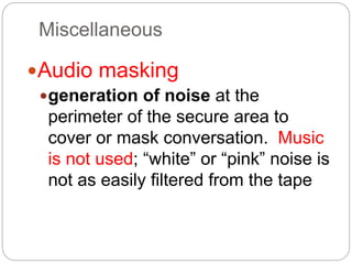 Miscellaneous
Audio masking
generation of noise at the
perimeter of the secure area to
cover or mask conversation. Music
is not used; “white” or “pink” noise is
not as easily filtered from the tape
 