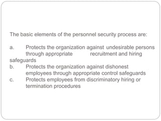 The basic elements of the personnel security process are:
a. Protects the organization against undesirable persons
through appropriate recruitment and hiring
safeguards
b. Protects the organization against dishonest
employees through appropriate control safeguards
c. Protects employees from discriminatory hiring or
termination procedures
 
