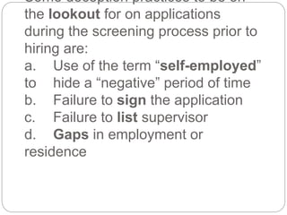Some deception practices to be on
the lookout for on applications
during the screening process prior to
hiring are:
a. Use of the term “self-employed”
to hide a “negative” period of time
b. Failure to sign the application
c. Failure to list supervisor
d. Gaps in employment or
residence
 