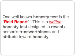 One well known honesty test is the
“Reid Report”. This is a written
honesty test designed to reveal a
person’s trustworthiness and
attitude toward honesty
 