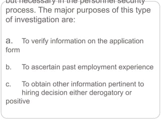 but necessary in the personnel security
process. The major purposes of this type
of investigation are:
a. To verify information on the application
form
b. To ascertain past employment experience
c. To obtain other information pertinent to
hiring decision either derogatory or
positive
 