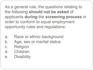 As a general rule, the questions relating to
the following should not be asked of
applicants during the screening process in
order to conform to equal employment
opportunity rules and regulations:
a. Race or ethnic background
b. Age, sex or marital status
c. Religion
d. Children
e. Disability
 