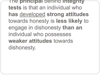 The principal behind integrity
tests is that an individual who
has developed strong attitudes
towards honesty is less likely to
engage in dishonesty than an
individual who possesses
weaker attitudes towards
dishonesty.
 
