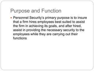 Purpose and Function
 Personnel Security’s primary purpose is to insure
that a firm hires employees best suited to assist
the firm in achieving its goals, and after hired,
assist in providing the necessary security to the
employees while they are carrying out their
functions
 