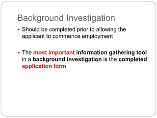 Background Investigation
 Should be completed prior to allowing the
applicant to commence employment
 The most important information gathering tool
in a background investigation is the completed
application form
 