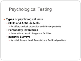 Psychological Testing
 Types of psychological tests
 Skills and Aptitude tests
 for office, clerical, production and service positions
 Personality Inventories
 those with access to dangerous facilities
 Integrity Surveys
 for retail, leisure, hotel, financial, and fast food positions
 