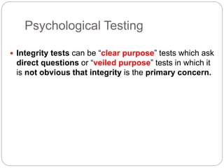 Psychological Testing
 Integrity tests can be “clear purpose” tests which ask
direct questions or “veiled purpose” tests in which it
is not obvious that integrity is the primary concern.
 