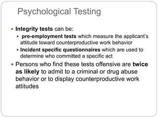 Psychological Testing
 Integrity tests can be:
 pre-employment tests which measure the applicant’s
attitude toward counterproductive work behavior
 Incident specific questionnaires which are used to
determine who committed a specific act
 Persons who find these tests offensive are twice
as likely to admit to a criminal or drug abuse
behavior or to display counterproductive work
attitudes
 