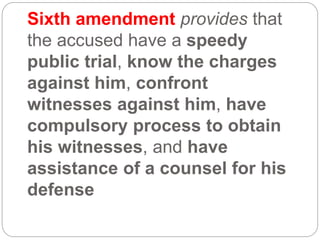 Sixth amendment provides that
the accused have a speedy
public trial, know the charges
against him, confront
witnesses against him, have
compulsory process to obtain
his witnesses, and have
assistance of a counsel for his
defense
 