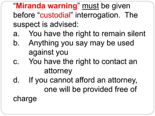 “Miranda warning” must be given
before “custodial” interrogation. The
suspect is advised:
a. You have the right to remain silent
b. Anything you say may be used
against you
c. You have the right to contact an
attorney
d. If you cannot afford an attorney,
one will be provided free of
charge
 