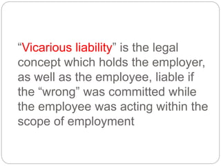 “Vicarious liability” is the legal
concept which holds the employer,
as well as the employee, liable if
the “wrong” was committed while
the employee was acting within the
scope of employment
 