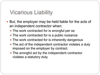 Vicarious Liability
 But, the employer may be held liable for the acts of
an independent contractor when:
 The work contracted for is wrongful per se
 The work contracted for is a public nuisance
 The work contracted for is inherently dangerous
 The act of the independent contractor violates a duty
imposed on the employer by contract.
 The wrongful act by the independent contractor
violates a statutory duty.
 