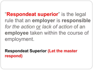“Respondeat superior” is the legal
rule that an employer is responsible
for the action or lack of action of an
employee taken within the course of
employment.
Respondeat Superior (Let the master
respond)
 