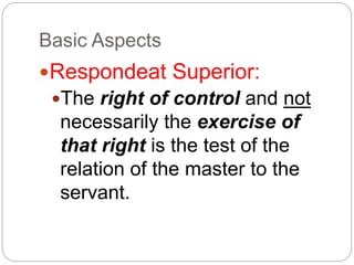 Basic Aspects
Respondeat Superior:
The right of control and not
necessarily the exercise of
that right is the test of the
relation of the master to the
servant.
 