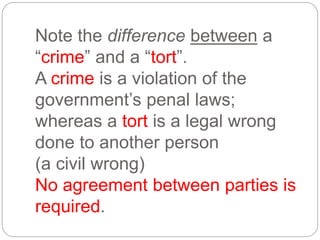 Note the difference between a
“crime” and a “tort”.
A crime is a violation of the
government’s penal laws;
whereas a tort is a legal wrong
done to another person
(a civil wrong)
No agreement between parties is
required.
 