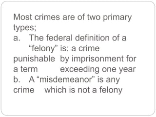 Most crimes are of two primary
types;
a. The federal definition of a
“felony” is: a crime
punishable by imprisonment for
a term exceeding one year
b. A “misdemeanor” is any
crime which is not a felony
 