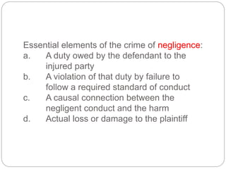 Essential elements of the crime of negligence:
a. A duty owed by the defendant to the
injured party
b. A violation of that duty by failure to
follow a required standard of conduct
c. A causal connection between the
negligent conduct and the harm
d. Actual loss or damage to the plaintiff
 