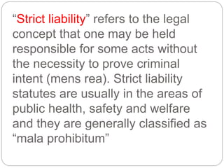 “Strict liability” refers to the legal
concept that one may be held
responsible for some acts without
the necessity to prove criminal
intent (mens rea). Strict liability
statutes are usually in the areas of
public health, safety and welfare
and they are generally classified as
“mala prohibitum”
 