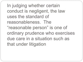 In judging whether certain
conduct is negligent, the law
uses the standard of
reasonableness. The
“reasonable person” is one of
ordinary prudence who exercises
due care in a situation such as
that under litigation
 
