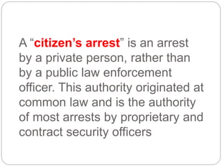 A “citizen’s arrest” is an arrest
by a private person, rather than
by a public law enforcement
officer. This authority originated at
common law and is the authority
of most arrests by proprietary and
contract security officers
 