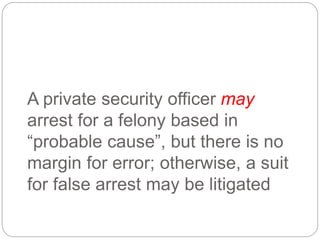 A private security officer may
arrest for a felony based in
“probable cause”, but there is no
margin for error; otherwise, a suit
for false arrest may be litigated
 
